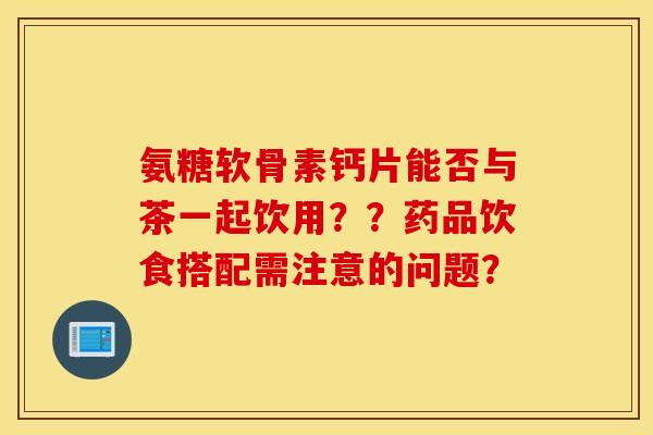 氨糖软骨素钙片能否与茶一起饮用？？药品饮食搭配需注意的问题？