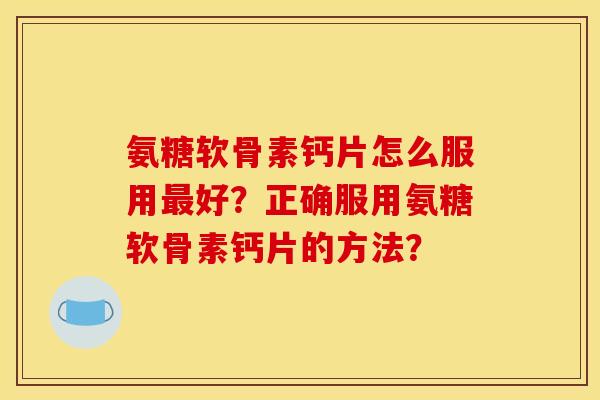 氨糖软骨素钙片怎么服用最好？正确服用氨糖软骨素钙片的方法？
