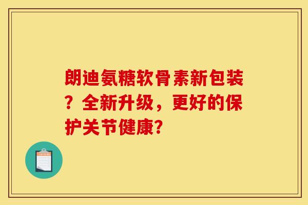 朗迪氨糖软骨素新包装？全新升级，更好的保护关节健康？