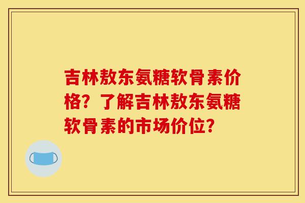 吉林敖东氨糖软骨素价格？了解吉林敖东氨糖软骨素的市场价位？