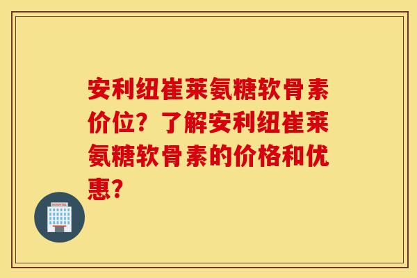 安利纽崔莱氨糖软骨素价位？了解安利纽崔莱氨糖软骨素的价格和优惠？