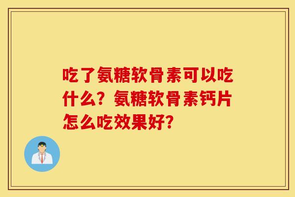 吃了氨糖软骨素可以吃什么？氨糖软骨素钙片怎么吃效果好？