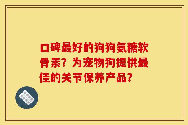 口碑最好的狗狗氨糖软骨素？为宠物狗提供最佳的关节保养产品？