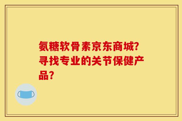 氨糖软骨素京东商城?寻找专业的关节保健产品? 氨糖软骨素京东商城?寻找专业的关节保健产品?
