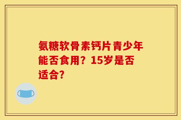 氨糖软骨素钙片青少年能否食用？15岁是否适合？