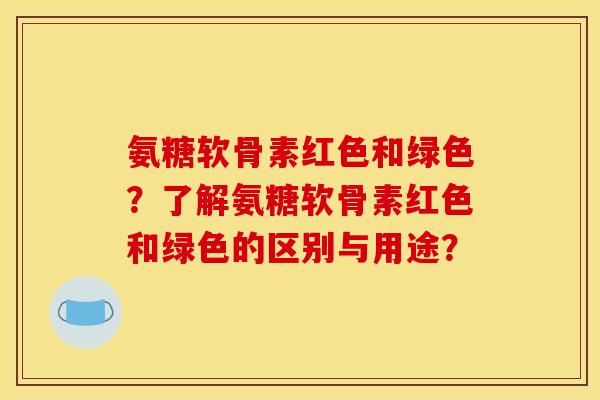 氨糖软骨素红色和绿色？了解氨糖软骨素红色和绿色的区别与用途？
