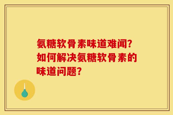 氨糖软骨素味道难闻？如何解决氨糖软骨素的味道问题？