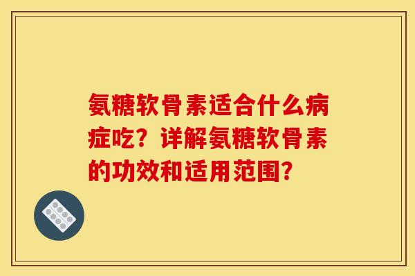 氨糖软骨素适合什么病症吃？详解氨糖软骨素的功效和适用范围？