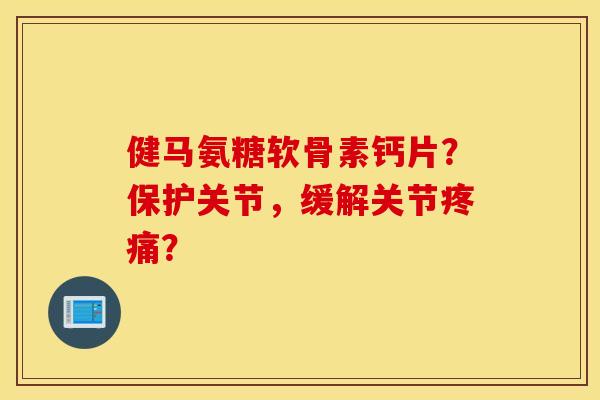 健马氨糖软骨素钙片？保护关节，缓解关节疼痛？