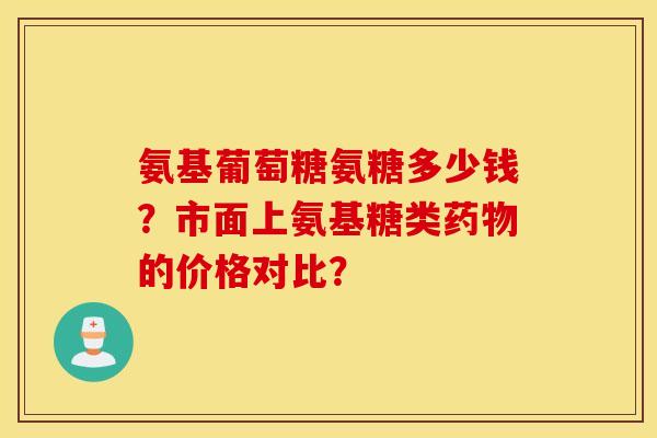 氨基葡萄糖氨糖多少钱？市面上氨基糖类药物的价格对比？