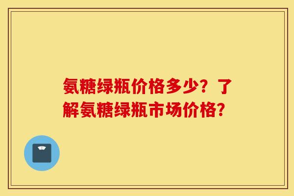 氨糖绿瓶价格多少?了解氨糖绿瓶市场价格? 氨糖绿瓶价格多少?了解氨糖绿瓶市场价格?