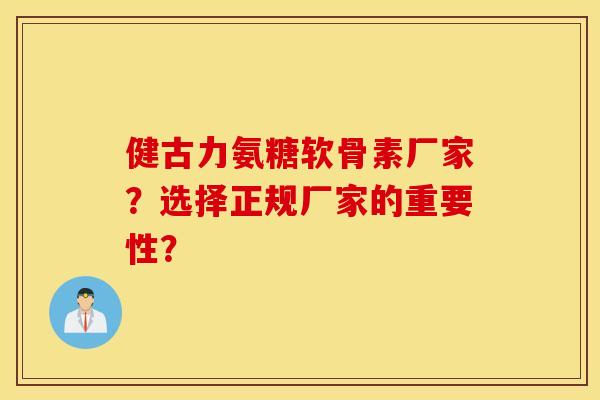健古力氨糖软骨素厂家？选择正规厂家的重要性？