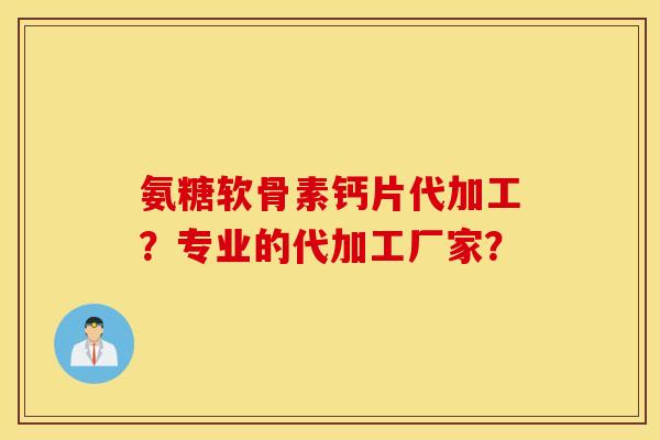 氨糖软骨素钙片代加工?专业的代加工厂家? 氨糖软骨素钙片代加工?专业的代加工厂家?