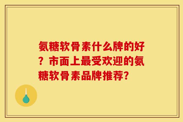 氨糖软骨素什么牌的好？市面上最受欢迎的氨糖软骨素品牌推荐？