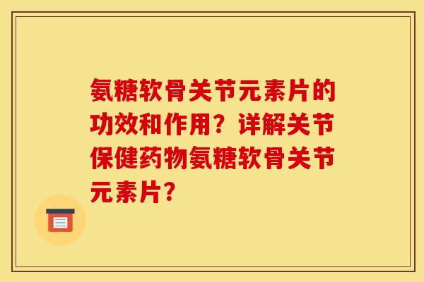 氨糖软骨关节元素片的功效和作用？详解关节保健药物氨糖软骨关节元素片？