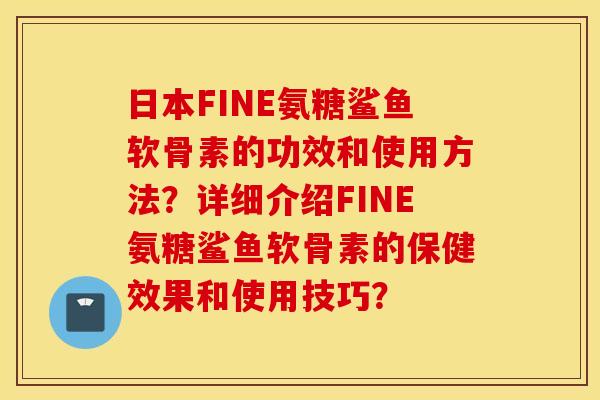日本FINE氨糖鲨鱼软骨素的功效和使用方法?详细介绍FINE氨糖鲨鱼软骨素的保健效果和使用技巧? 日本FINE氨糖鲨鱼软骨素的功效和使用方法?详细介绍FINE氨糖鲨鱼软骨素的保健效果和使用技巧?