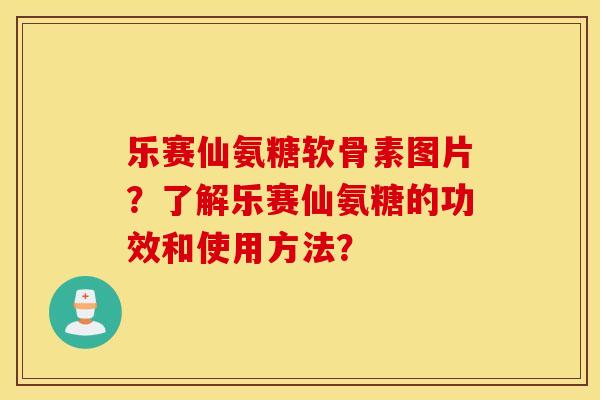 乐赛仙氨糖软骨素图片？了解乐赛仙氨糖的功效和使用方法？