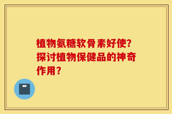 植物氨糖软骨素好使？探讨植物保健品的神奇作用？
