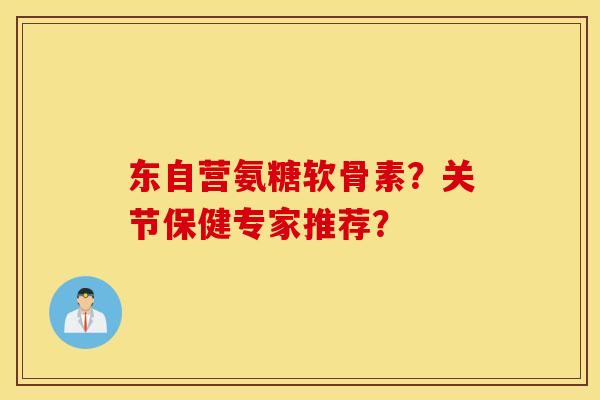 东自营氨糖软骨素？关节保健专家推荐？