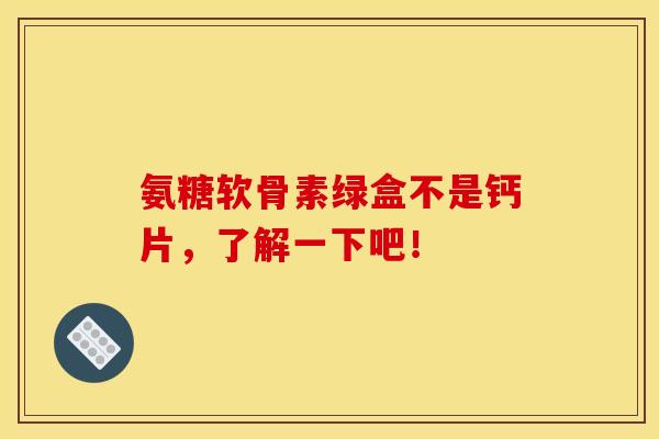 氨糖软骨素绿盒不是钙片，了解一下吧！