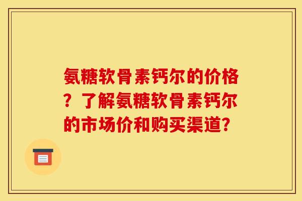 氨糖软骨素钙尔的价格？了解氨糖软骨素钙尔的市场价和购买渠道？