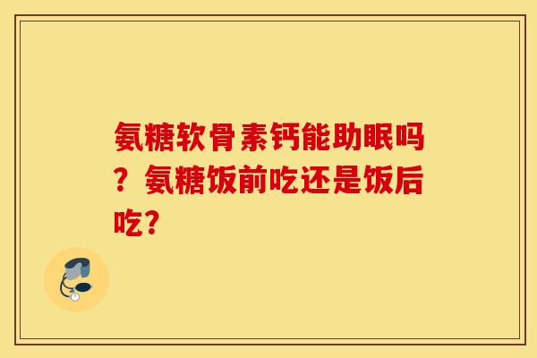 氨糖软骨素钙能助眠吗？氨糖饭前吃还是饭后吃？