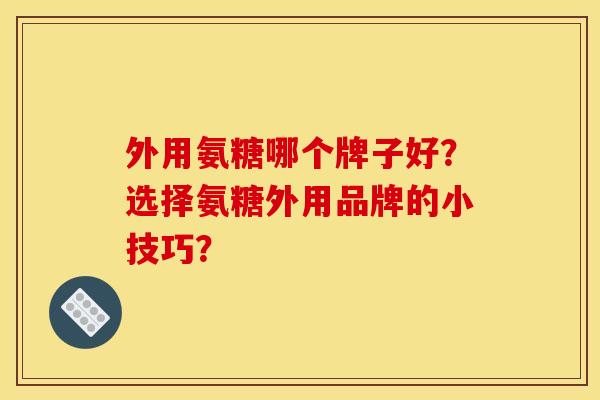 外用氨糖哪个牌子好？选择氨糖外用品牌的小技巧？