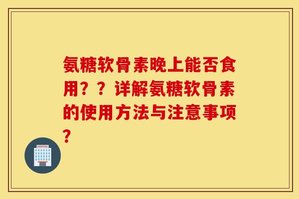 氨糖软骨素晚上能否食用??详解氨糖软骨素的使用方法与注意事项? 氨糖软骨素晚上能否食用??详解氨糖软骨素的使用方法与注意事项?