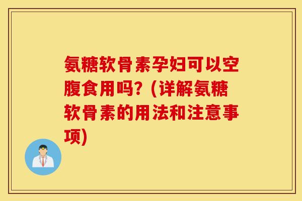 氨糖软骨素孕妇可以空腹食用吗？(详解氨糖软骨素的用法和注意事项)