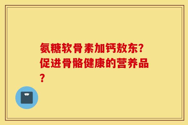 氨糖软骨素加钙敖东？促进骨骼健康的营养品？