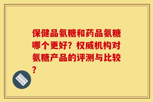 保健品氨糖和药品氨糖哪个更好？权威机构对氨糖产品的评测与比较？