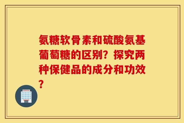 氨糖软骨素和硫酸氨基葡萄糖的区别？探究两种保健品的成分和功效？