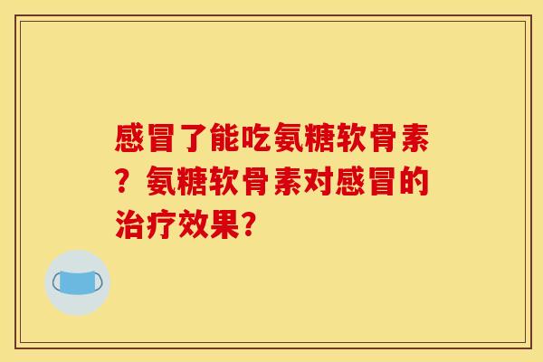 感冒了能吃氨糖软骨素？氨糖软骨素对感冒的治疗效果？