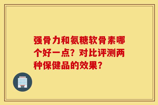 强骨力和氨糖软骨素哪个好一点?对比评测两种保健品的效果? 强骨力和氨糖软骨素哪个好一点?对比评测两种保健品的效果?