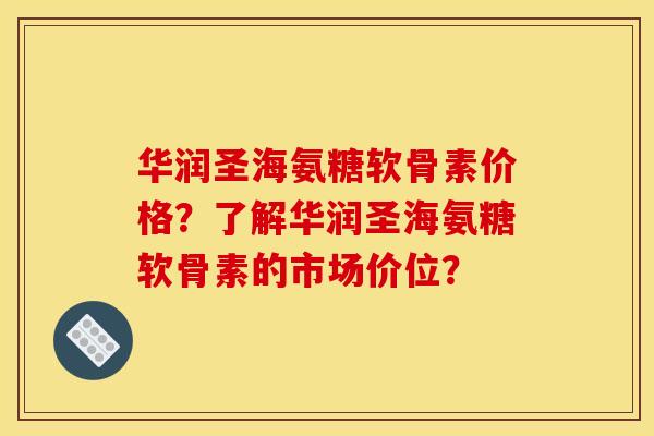 华润圣海氨糖软骨素价格？了解华润圣海氨糖软骨素的市场价位？