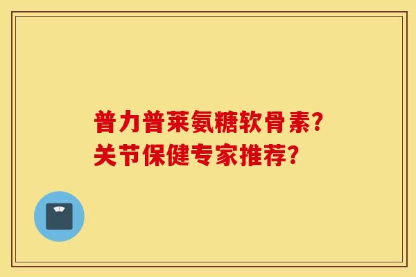 普力普莱氨糖软骨素？关节保健专家推荐？