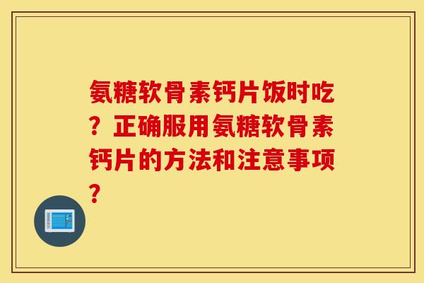 氨糖软骨素钙片饭时吃?正确服用氨糖软骨素钙片的方法和注意事项? 氨糖软骨素钙片饭时吃?正确服用氨糖软骨素钙片的方法和注意事项?