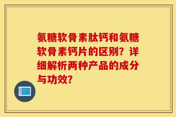 氨糖软骨素肽钙和氨糖软骨素钙片的区别？详细解析两种产品的成分与功效？