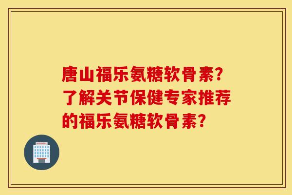 唐山福乐氨糖软骨素？了解关节保健专家推荐的福乐氨糖软骨素？