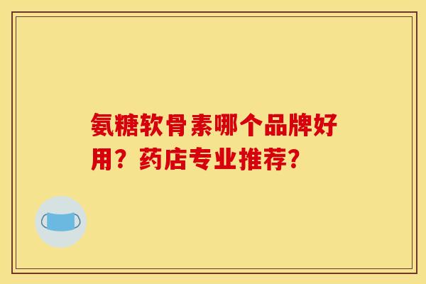 氨糖软骨素哪个品牌好用?药店专业推荐? 氨糖软骨素哪个品牌好用?药店专业推荐?