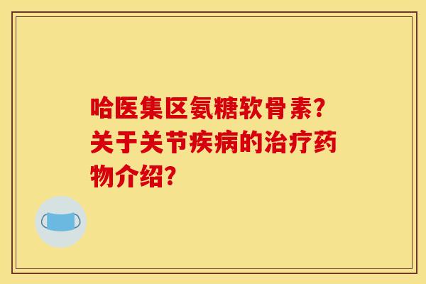 哈医集区氨糖软骨素?关于关节疾病的治疗药物介绍? 哈医集区氨糖软骨素?关于关节疾病的治疗药物介绍?