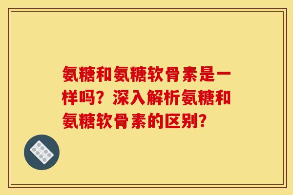 氨糖和氨糖软骨素是一样吗？深入解析氨糖和氨糖软骨素的区别？