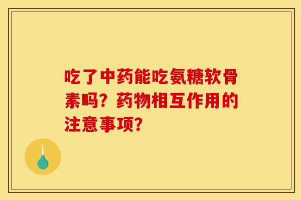 吃了中药能吃氨糖软骨素吗？药物相互作用的注意事项？