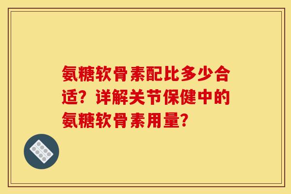 氨糖软骨素配比多少合适?详解关节保健中的氨糖软骨素用量? 氨糖软骨素配比多少合适?详解关节保健中的氨糖软骨素用量?