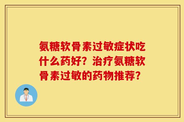 氨糖软骨素过敏症状吃什么药好?治疗氨糖软骨素过敏的药物推荐? 氨糖软骨素过敏症状吃什么药好?治疗氨糖软骨素过敏的药物推荐?
