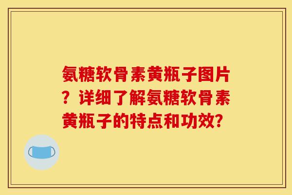 氨糖软骨素黄瓶子图片？详细了解氨糖软骨素黄瓶子的特点和功效？
