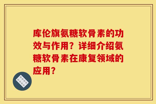 库伦旗氨糖软骨素的功效与作用？详细介绍氨糖软骨素在康复领域的应用？