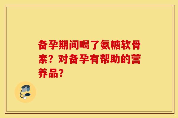 备孕期间喝了氨糖软骨素？对备孕有帮助的营养品？