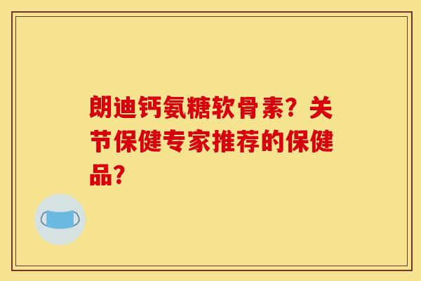 朗迪钙氨糖软骨素？关节保健专家推荐的保健品？