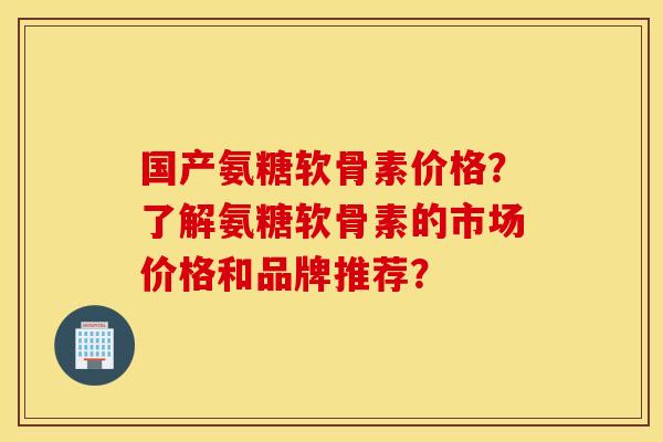 国产氨糖软骨素价格？了解氨糖软骨素的市场价格和品牌推荐？